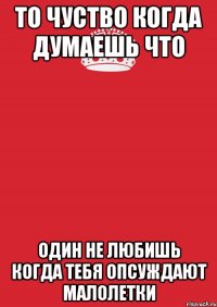 то чуство когда думаешь что один не любишь когда тебя опсуждают малолетки