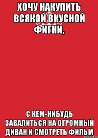 Хочу накупить всякой вкусной фигни, с кем-нибудь завалиться на огромный диван и смотреть фильм