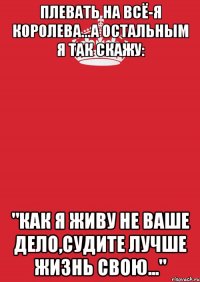 Плевать на всё-я КОРОЛЕВА...а остальным я так скажу: "Как Я живу не ваше дело,судите лучше жизнь свою..."