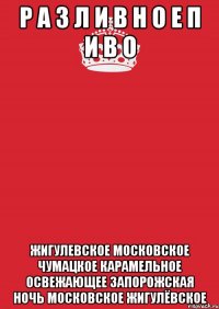 Р А З Л И В Н О Е П И В О ЖИГУЛЕВСКОЕ МОСКОВСКОЕ ЧУМАЦКОЕ КАРАМЕЛЬНОЕ ОСВЕЖАЮЩЕЕ ЗАПОРОЖСКАЯ НОЧЬ МОСКОВСКОЕ ЖИГУЛЁВСКОЕ