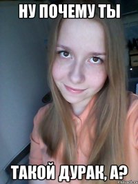 ну почему ты такой дурак, а?