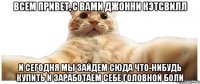 ВСЕМ ПРИВЕТ, С ВАМИ ДЖОННИ КЭТСВИЛЛ И СЕГОДНЯ МЫ ЗАЙДЕМ СЮДА ЧТО-НИБУДЬ КУПИТЬ И ЗАРАБОТАЕМ СЕБЕ ГОЛОВНОЙ БОЛИ