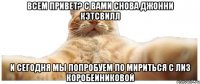 Всем привет? С вами снова Джонни Кэтсвилл И сегодня мы попробуем по мириться с Лиз Коробеиниковой