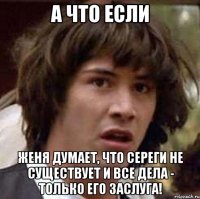 А что если женя думает, что сереги не существует и все дела - только его заслуга!