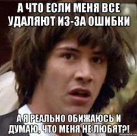 А что если меня все удаляют из-за ошибки а я реально обижаюсь и думаю, что меня не любят?!