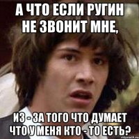 А что если Ругин не звонит мне, из - за того что думает что у меня кто - то есть?