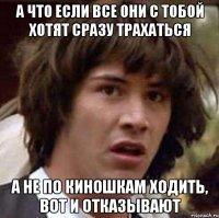 А что если все они с тобой хотят сразу трахаться а не по киношкам ходить, вот и отказывают