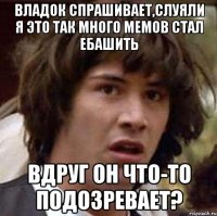 Владок спрашивает,слуяли я это так много мемов стал ебашить вдруг он что-то подозревает?