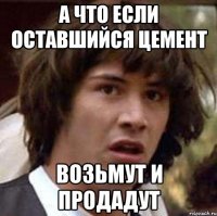 А ЧТО ЕСЛИ ОСТАВШИЙСЯ ЦЕМЕНТ ВОЗЬМУТ И ПРОДАДУТ