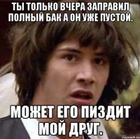 Ты только вчера заправил полный бак а он уже пустой. Может его пиздит мой друг.