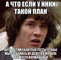 а что если у ННки такой план дать детям ебанутые тесты,чтобы мы заебались их делать,а на деле окажутся нормальные