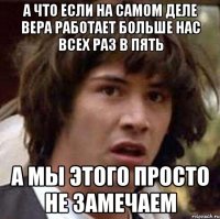 А ЧТО ЕСЛИ НА САМОМ ДЕЛЕ ВЕРА РАБОТАЕТ БОЛЬШЕ НАС ВСЕХ РАЗ В ПЯТЬ А МЫ ЭТОГО ПРОСТО НЕ ЗАМЕЧАЕМ