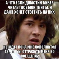 А что если Джастин Бибер читает все мои твиты, и даже хочет ответить на них, но ждет пока мне исполнится 18, чтобы оттрахать меня во все щели?