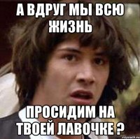 А вдруг мы всю жизнь просидим на твоей лавочке ?