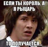 Если ты король, а я рыцарь то получается...