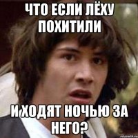 что если лёху похитили и ходят ночью за него?