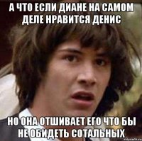 А что если диане на самом деле нравится денис но она отшивает его что бы не обидеть сотальных