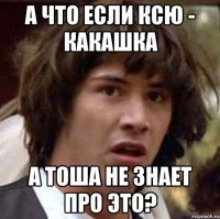 А что если Ксю - какашка А Тоша не знает про это?