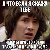 а что если я скажу тебе что мы просто хотим трахаться друг с друом?