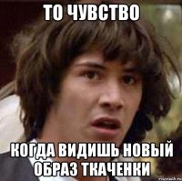 то чувство когда видишь новый образ ткаченки