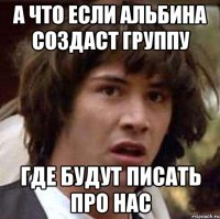 а что если альбина создаст группу где будут писать про нас