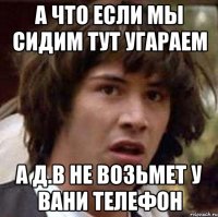 А что если мы сидим тут угараем А Д.В не возьмет у Вани телефон