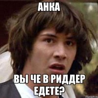 Анка Вы че в Риддер едете?