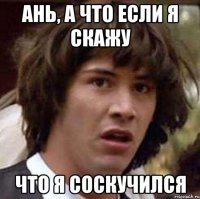 Ань, а что если я скажу что я соскучился