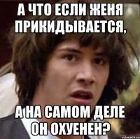 А что если Женя прикидывается, А на самом деле он охуенен?