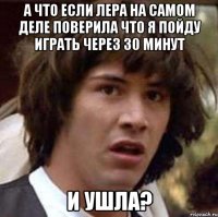 А что если Лера на самом деле поверила что я пойду играть через 30 минут и ушла?