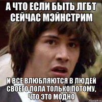 А ЧТО ЕСЛИ БЫТЬ ЛГБТ СЕЙЧАС МЭЙНСТРИМ И ВСЕ ВЛЮБЛЯЮТСЯ В ЛЮДЕЙ СВОЕГО ПОЛА ТОЛЬКО ПОТОМУ, ЧТО ЭТО МОДНО