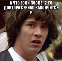 а что если после 12-го доктора сериал закончится ? 