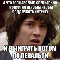 а что если Арсенал специально пропустил первым,чтобы поддержать интригу и выиграть потом по пенальти