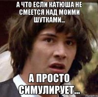 А что если Катюша не смеется над моими шутками... А просто симулирует...