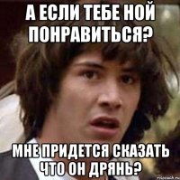 а если тебе ной понравиться? мне придется сказать что он дрянь?