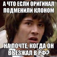 а что если оригинал подменили клоном на почте, когда он въезжал в РФ?