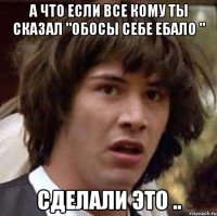 А что если все кому ты сказал "обосы себе ебало " Сделали это ..