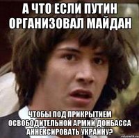 А что если Путин организовал Майдан чтобы под прикрытием освободительной армии Донбасса аннексировать Украину?