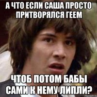 а что если саша просто притворялся геем чтоб потом бабы сами к нему липли?