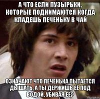 А что если пузырьки, которые поднимаются когда кладешь печеньку в чай означают что печенька пытается дышать, а ты держишь её под водой, убивая её?