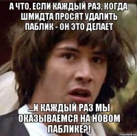 А что, если каждый раз, когда Шмидта просят удалить паблик - он это делает ...и каждый раз мы оказываемся на новом паблике?!