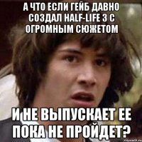 А что если Гейб давно создал Half-Life 3 с огромным сюжетом И не выпускает ее пока не пройдет?