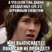 А что если Гейб давно создал Half-Life 3 с огромным сюжетом И не выпускает ее пока сам не пройдет?