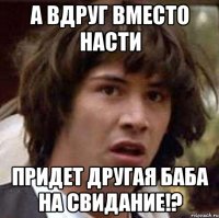 А вдруг вместо Насти придет другая баба на свидание!?