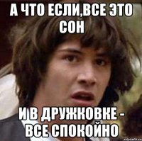 А ЧТО ЕСЛИ,ВСЕ ЭТО СОН И В ДРУЖКОВКЕ - ВСЕ СПОКОЙНО