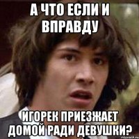 А что если и вправду Игорек приезжает домой ради девушки?