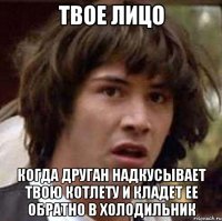 Твое лицо Когда друган надкусывает твою котлету и кладет ее обратно в холодильник