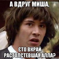 А вдруг Миша, єто вкрай растолстевшая Алла?