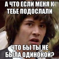 а что если меня к тебе подослали что бы ты не была одинокой?