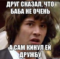 Друг сказал, что баба не очень А сам кинул ей дружбу